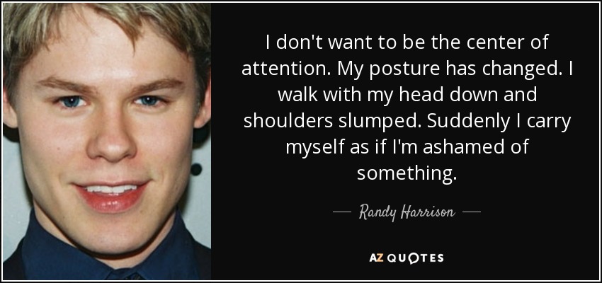 I don't want to be the center of attention. My posture has changed. I walk with my head down and shoulders slumped. Suddenly I carry myself as if I'm ashamed of something. - Randy Harrison