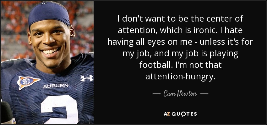 I don't want to be the center of attention, which is ironic. I hate having all eyes on me - unless it's for my job, and my job is playing football. I'm not that attention-hungry. - Cam Newton