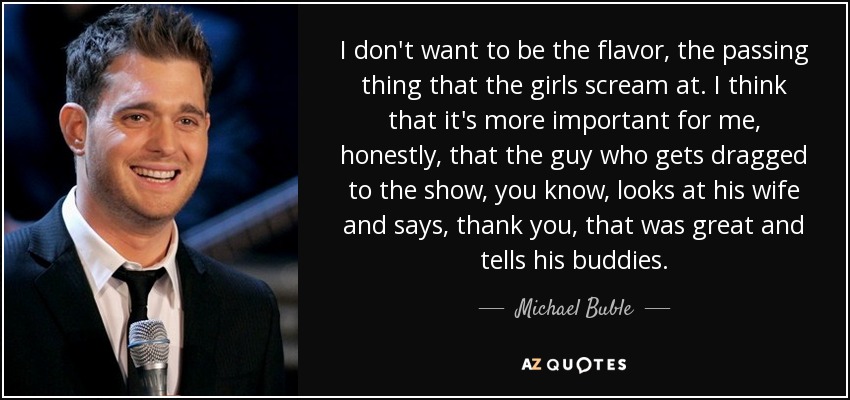 I don't want to be the flavor, the passing thing that the girls scream at. I think that it's more important for me, honestly, that the guy who gets dragged to the show, you know, looks at his wife and says, thank you, that was great and tells his buddies. - Michael Buble