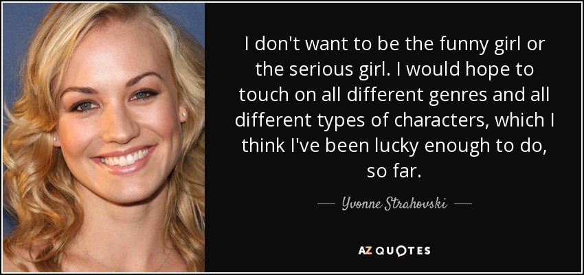 I don't want to be the funny girl or the serious girl. I would hope to touch on all different genres and all different types of characters, which I think I've been lucky enough to do, so far. - Yvonne Strahovski