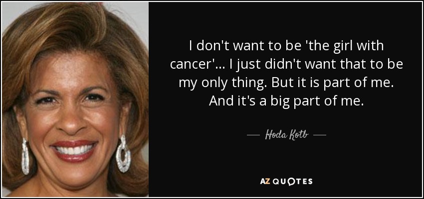 I don't want to be 'the girl with cancer' ... I just didn't want that to be my only thing. But it is part of me. And it's a big part of me. - Hoda Kotb