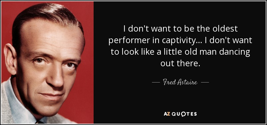 I don't want to be the oldest performer in captivity... I don't want to look like a little old man dancing out there. - Fred Astaire