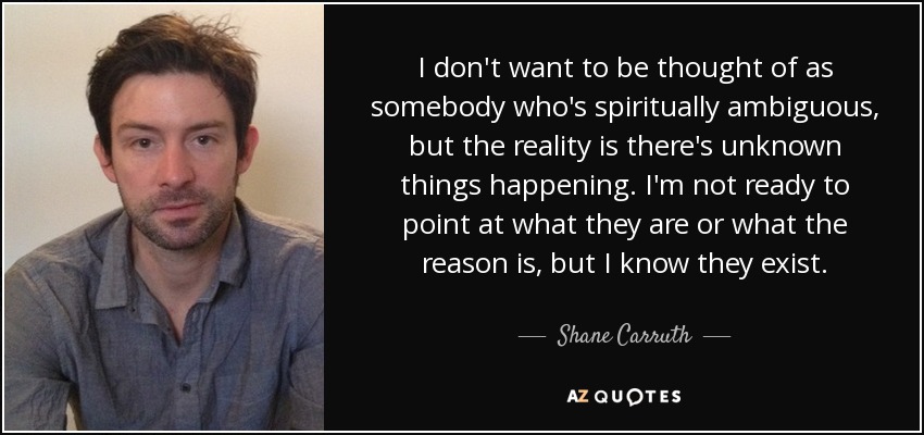 I don't want to be thought of as somebody who's spiritually ambiguous, but the reality is there's unknown things happening. I'm not ready to point at what they are or what the reason is, but I know they exist. - Shane Carruth
