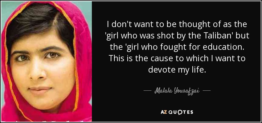 I don't want to be thought of as the 'girl who was shot by the Taliban' but the 'girl who fought for education. This is the cause to which I want to devote my life. - Malala Yousafzai