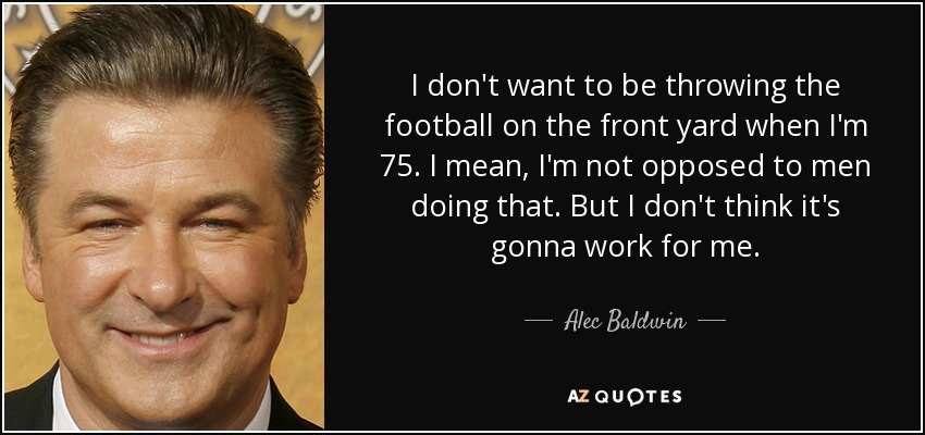 I don't want to be throwing the football on the front yard when I'm 75. I mean, I'm not opposed to men doing that. But I don't think it's gonna work for me. - Alec Baldwin