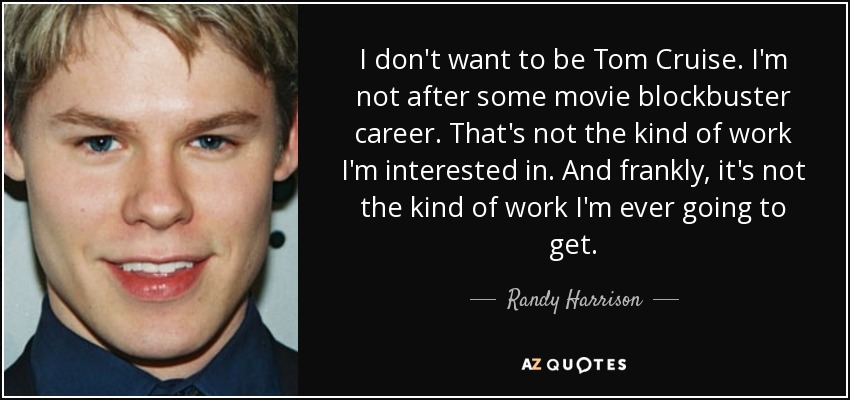I don't want to be Tom Cruise. I'm not after some movie blockbuster career. That's not the kind of work I'm interested in. And frankly, it's not the kind of work I'm ever going to get. - Randy Harrison