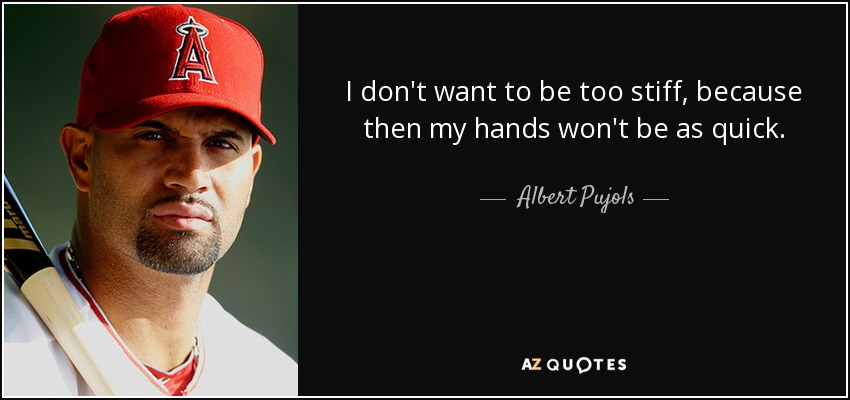 I don't want to be too stiff, because then my hands won't be as quick. - Albert Pujols