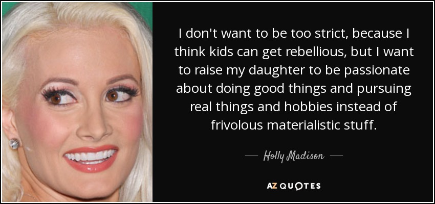 I don't want to be too strict, because I think kids can get rebellious, but I want to raise my daughter to be passionate about doing good things and pursuing real things and hobbies instead of frivolous materialistic stuff. - Holly Madison