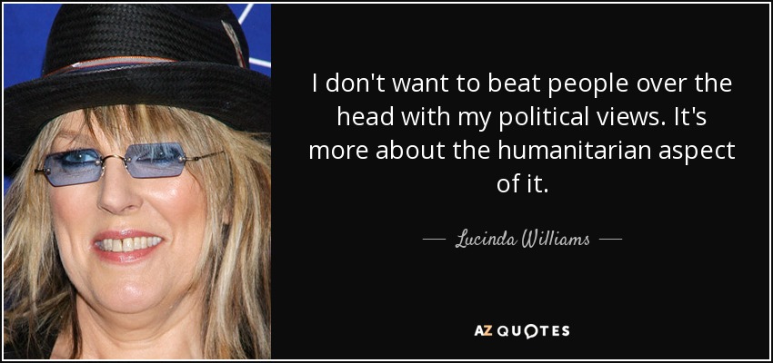 I don't want to beat people over the head with my political views. It's more about the humanitarian aspect of it. - Lucinda Williams