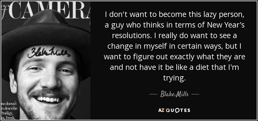 I don't want to become this lazy person, a guy who thinks in terms of New Year's resolutions. I really do want to see a change in myself in certain ways, but I want to figure out exactly what they are and not have it be like a diet that I'm trying. - Blake Mills