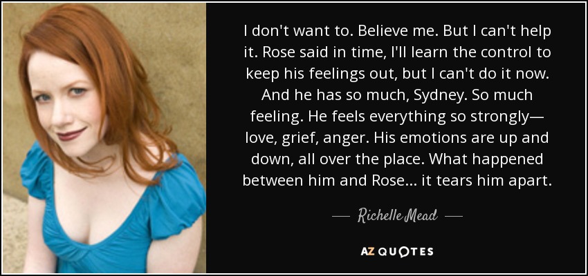 I don't want to. Believe me. But I can't help it. Rose said in time, I'll learn the control to keep his feelings out, but I can't do it now. And he has so much, Sydney. So much feeling. He feels everything so strongly— love, grief, anger. His emotions are up and down, all over the place. What happened between him and Rose . . . it tears him apart. - Richelle Mead