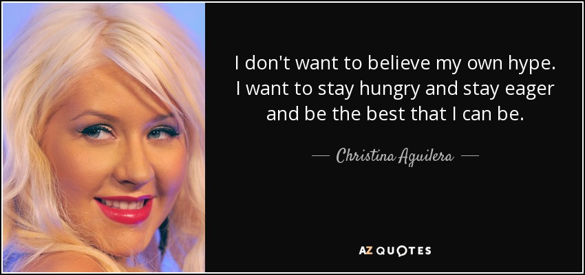 I don't want to believe my own hype. I want to stay hungry and stay eager and be the best that I can be. - Christina Aguilera