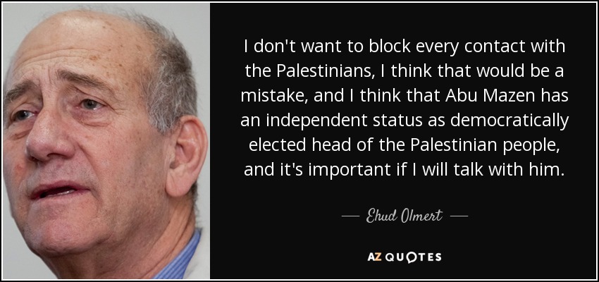 I don't want to block every contact with the Palestinians, I think that would be a mistake, and I think that Abu Mazen has an independent status as democratically elected head of the Palestinian people, and it's important if I will talk with him. - Ehud Olmert