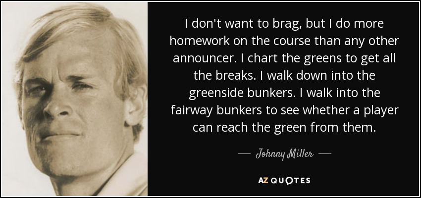 I don't want to brag, but I do more homework on the course than any other announcer. I chart the greens to get all the breaks. I walk down into the greenside bunkers. I walk into the fairway bunkers to see whether a player can reach the green from them. - Johnny Miller