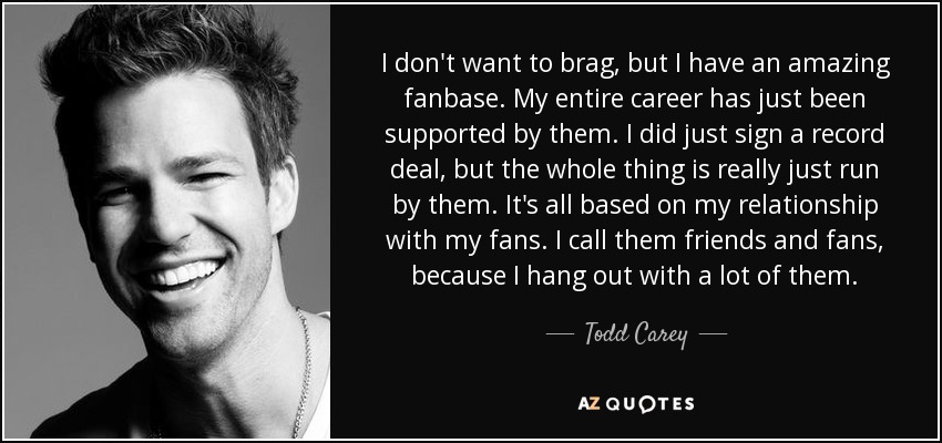 I don't want to brag, but I have an amazing fanbase. My entire career has just been supported by them. I did just sign a record deal, but the whole thing is really just run by them. It's all based on my relationship with my fans. I call them friends and fans, because I hang out with a lot of them. - Todd Carey