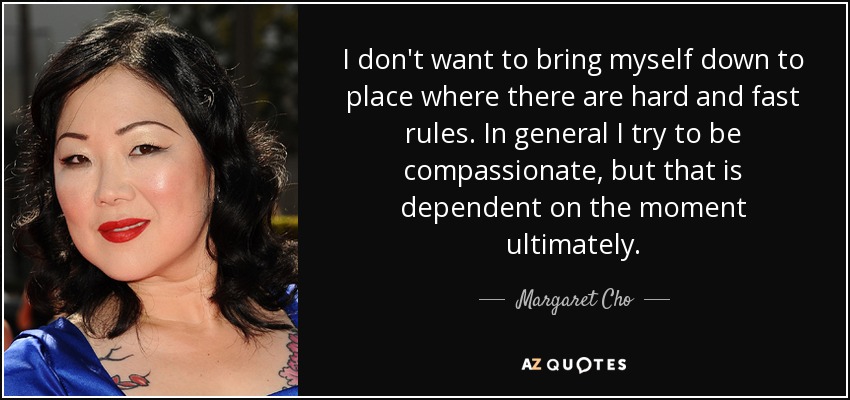 I don't want to bring myself down to place where there are hard and fast rules. In general I try to be compassionate, but that is dependent on the moment ultimately. - Margaret Cho