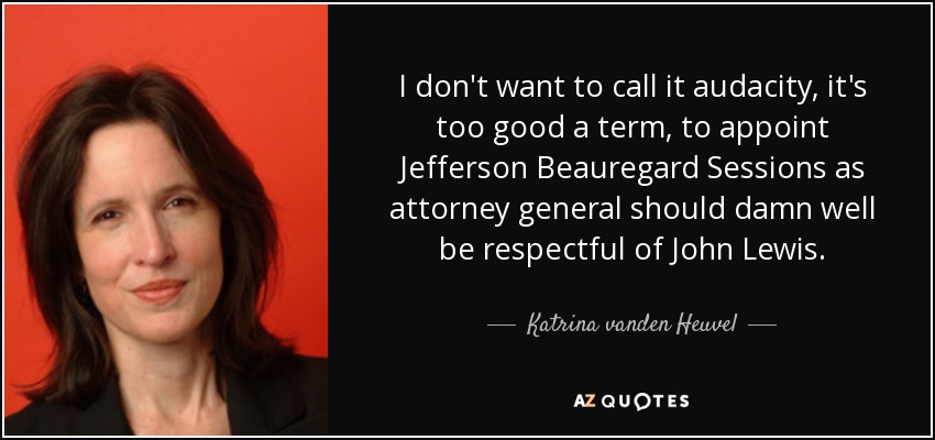 I don't want to call it audacity, it's too good a term, to appoint Jefferson Beauregard Sessions as attorney general should damn well be respectful of John Lewis. - Katrina vanden Heuvel