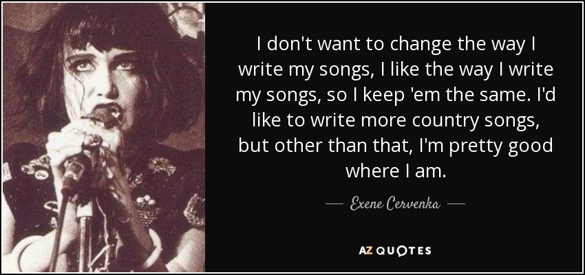 I don't want to change the way I write my songs, I like the way I write my songs, so I keep 'em the same. I'd like to write more country songs, but other than that, I'm pretty good where I am. - Exene Cervenka