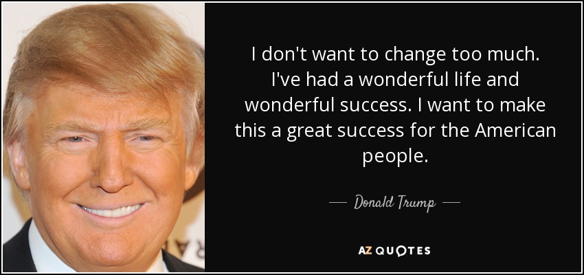 I don't want to change too much. I've had a wonderful life and wonderful success. I want to make this a great success for the American people. - Donald Trump