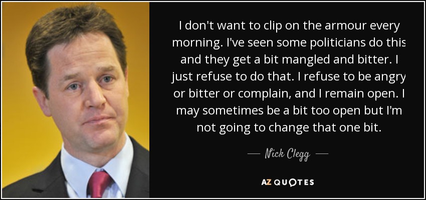 I don't want to clip on the armour every morning. I've seen some politicians do this and they get a bit mangled and bitter. I just refuse to do that. I refuse to be angry or bitter or complain, and I remain open. I may sometimes be a bit too open but I'm not going to change that one bit. - Nick Clegg