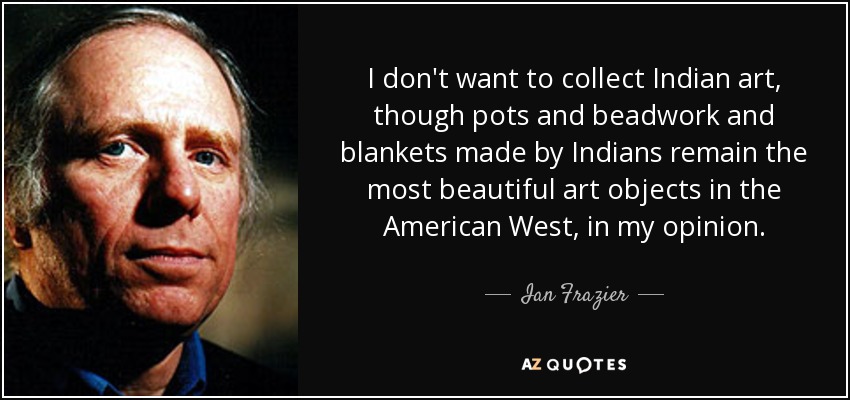 I don't want to collect Indian art, though pots and beadwork and blankets made by Indians remain the most beautiful art objects in the American West, in my opinion. - Ian Frazier
