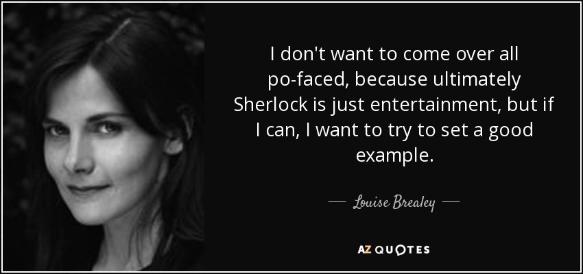 I don't want to come over all po-faced, because ultimately Sherlock is just entertainment, but if I can, I want to try to set a good example. - Louise Brealey
