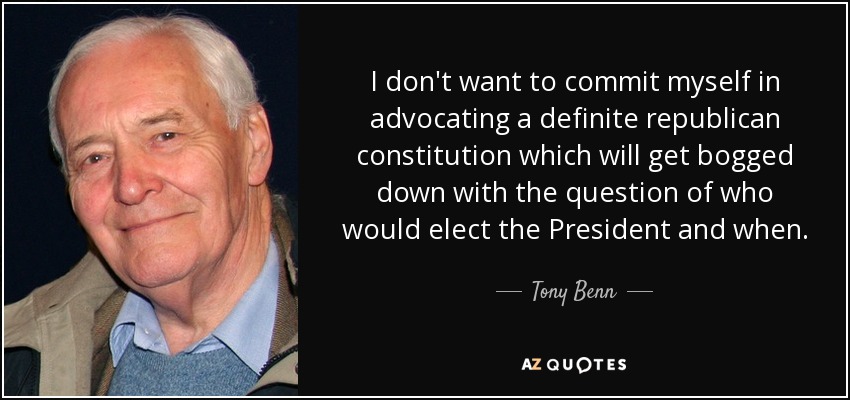 I don't want to commit myself in advocating a definite republican constitution which will get bogged down with the question of who would elect the President and when. - Tony Benn