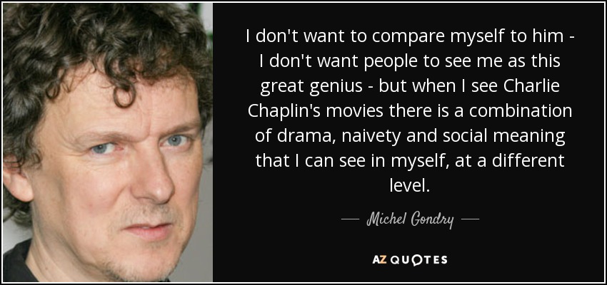 I don't want to compare myself to him - I don't want people to see me as this great genius - but when I see Charlie Chaplin's movies there is a combination of drama, naivety and social meaning that I can see in myself, at a different level. - Michel Gondry