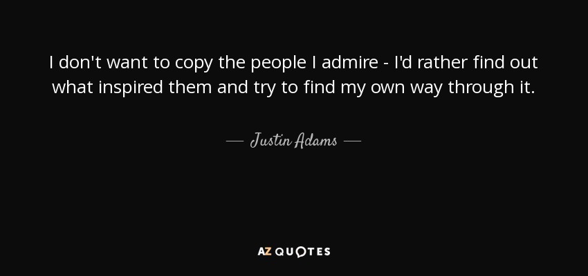 I don't want to copy the people I admire - I'd rather find out what inspired them and try to find my own way through it. - Justin Adams