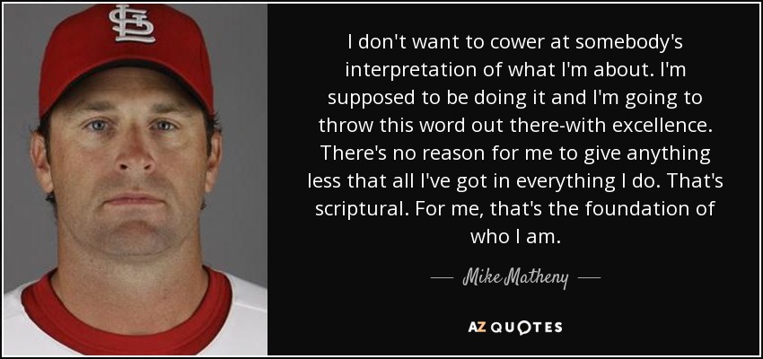 I don't want to cower at somebody's interpretation of what I'm about. I'm supposed to be doing it and I'm going to throw this word out there-with excellence. There's no reason for me to give anything less that all I've got in everything I do. That's scriptural. For me, that's the foundation of who I am. - Mike Matheny