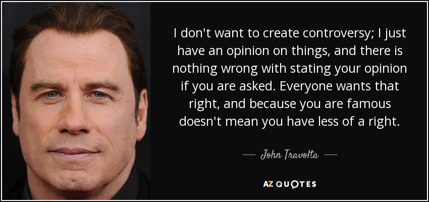 I don't want to create controversy; I just have an opinion on things, and there is nothing wrong with stating your opinion if you are asked. Everyone wants that right, and because you are famous doesn't mean you have less of a right. - John Travolta
