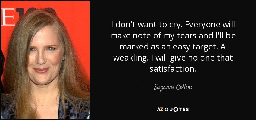 I don't want to cry. Everyone will make note of my tears and I'll be marked as an easy target. A weakling. I will give no one that satisfaction. - Suzanne Collins