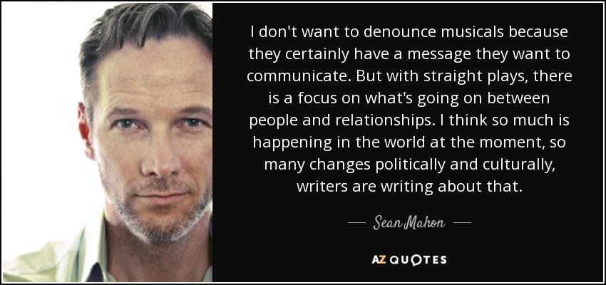 I don't want to denounce musicals because they certainly have a message they want to communicate. But with straight plays, there is a focus on what's going on between people and relationships. I think so much is happening in the world at the moment, so many changes politically and culturally, writers are writing about that. - Sean Mahon