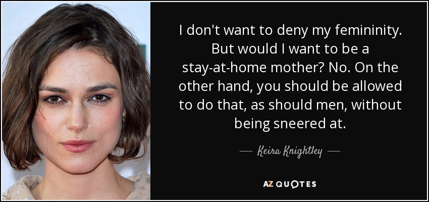 I don't want to deny my femininity. But would I want to be a stay-at-home mother? No. On the other hand, you should be allowed to do that, as should men, without being sneered at. - Keira Knightley