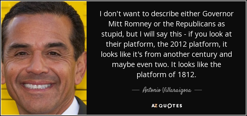 I don't want to describe either Governor Mitt Romney or the Republicans as stupid, but I will say this - if you look at their platform, the 2012 platform, it looks like it's from another century and maybe even two. It looks like the platform of 1812. - Antonio Villaraigosa