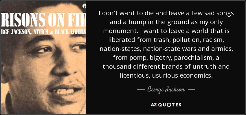 I don't want to die and leave a few sad songs and a hump in the ground as my only monument. I want to leave a world that is liberated from trash, pollution, racism, nation-states, nation-state wars and armies, from pomp, bigotry, parochialism, a thousand different brands of untruth and licentious, usurious economics. - George Jackson