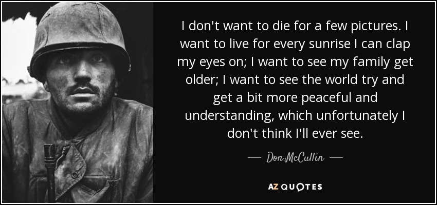 I don't want to die for a few pictures. I want to live for every sunrise I can clap my eyes on; I want to see my family get older; I want to see the world try and get a bit more peaceful and understanding, which unfortunately I don't think I'll ever see. - Don McCullin