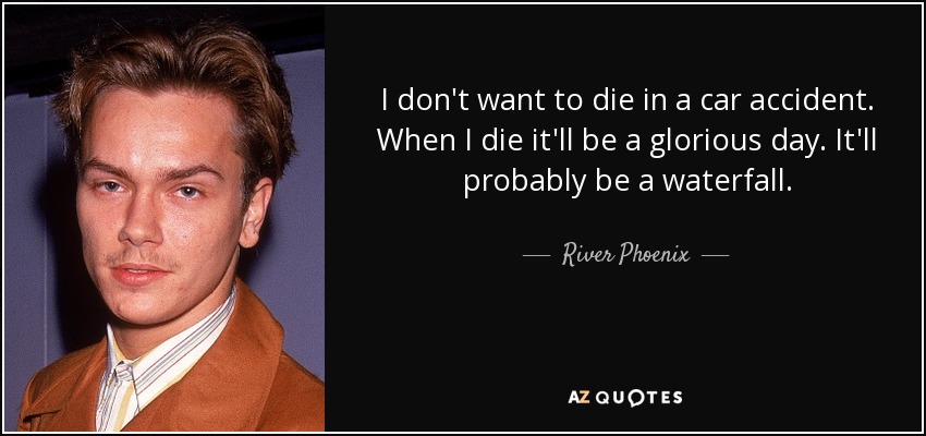 I don't want to die in a car accident. When I die it'll be a glorious day. It'll probably be a waterfall. - River Phoenix