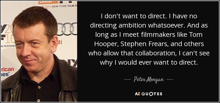 I don't want to direct. I have no directing ambition whatsoever. And as long as I meet filmmakers like Tom Hooper, Stephen Frears, and others who allow that collaboration, I can't see why I would ever want to direct. - Peter Morgan