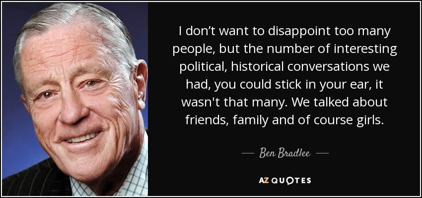 I don’t want to disappoint too many people, but the number of interesting political, historical conversations we had, you could stick in your ear, it wasn't that many. We talked about friends, family and of course girls. - Ben Bradlee