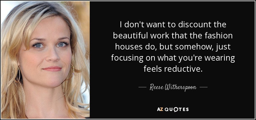 I don't want to discount the beautiful work that the fashion houses do, but somehow, just focusing on what you're wearing feels reductive. - Reese Witherspoon