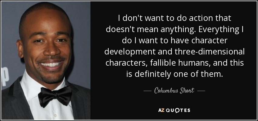 I don't want to do action that doesn't mean anything. Everything I do I want to have character development and three-dimensional characters, fallible humans, and this is definitely one of them. - Columbus Short