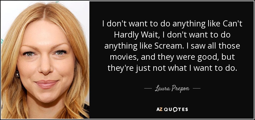 I don't want to do anything like Can't Hardly Wait, I don't want to do anything like Scream. I saw all those movies, and they were good, but they're just not what I want to do. - Laura Prepon