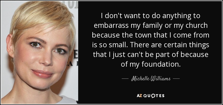 I don't want to do anything to embarrass my family or my church because the town that I come from is so small. There are certain things that I just can't be part of because of my foundation. - Michelle Williams