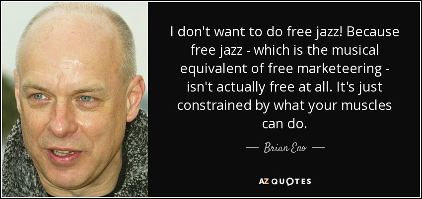 I don't want to do free jazz! Because free jazz - which is the musical equivalent of free marketeering - isn't actually free at all. It's just constrained by what your muscles can do. - Brian Eno