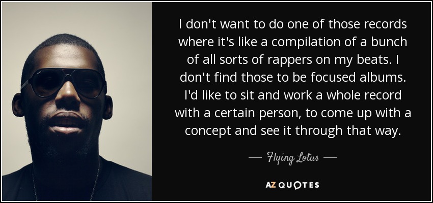 I don't want to do one of those records where it's like a compilation of a bunch of all sorts of rappers on my beats. I don't find those to be focused albums. I'd like to sit and work a whole record with a certain person, to come up with a concept and see it through that way. - Flying Lotus