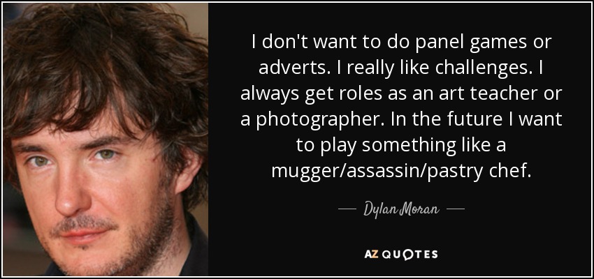 I don't want to do panel games or adverts. I really like challenges. I always get roles as an art teacher or a photographer. In the future I want to play something like a mugger/assassin/pastry chef. - Dylan Moran