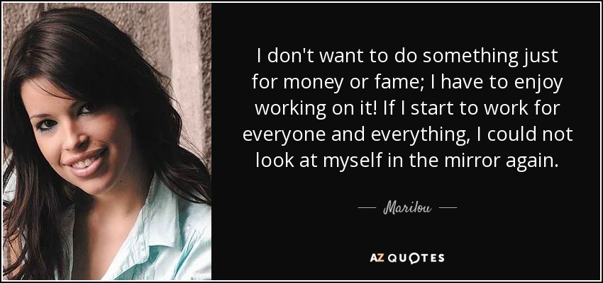 I don't want to do something just for money or fame; I have to enjoy working on it! If I start to work for everyone and everything, I could not look at myself in the mirror again. - Marilou