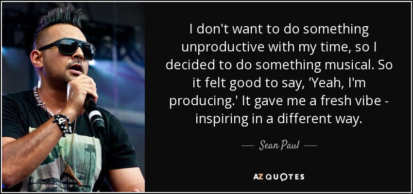 I don't want to do something unproductive with my time, so I decided to do something musical. So it felt good to say, 'Yeah, I'm producing.' It gave me a fresh vibe - inspiring in a different way. - Sean Paul