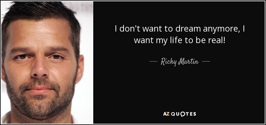 I don't want to dream anymore, I want my life to be real! - Ricky Martin